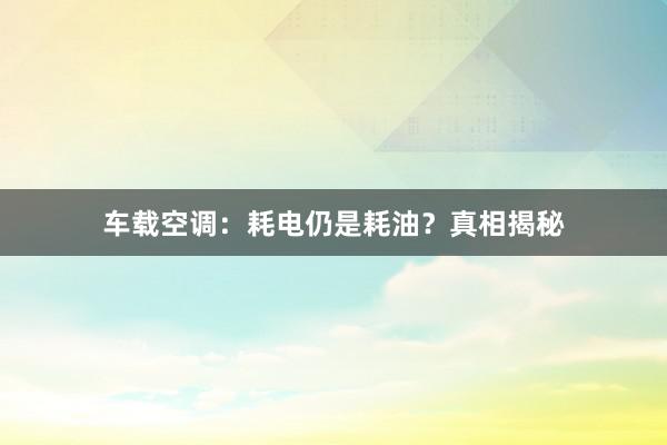 车载空调：耗电仍是耗油？真相揭秘